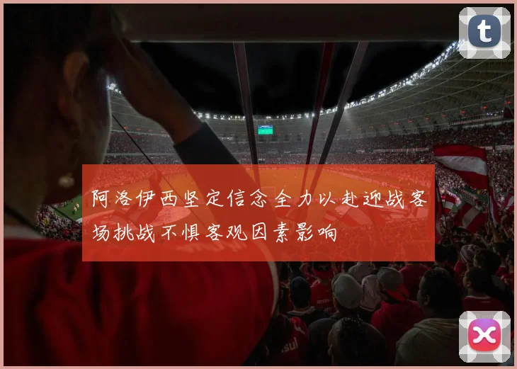 阿洛伊西坚定信念全力以赴迎战客场挑战不惧客观因素影响