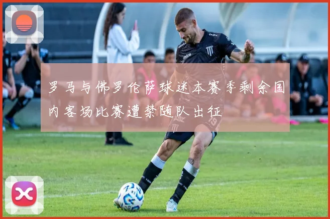 罗马与佛罗伦萨球迷本赛季剩余国内客场比赛遭禁随队出征