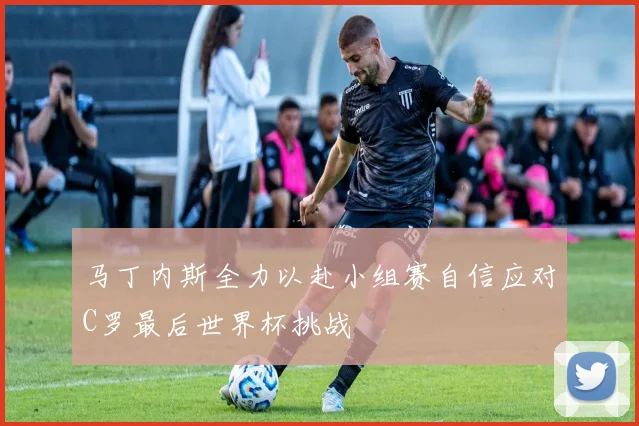 马丁内斯全力以赴小组赛自信应对C罗最后世界杯挑战