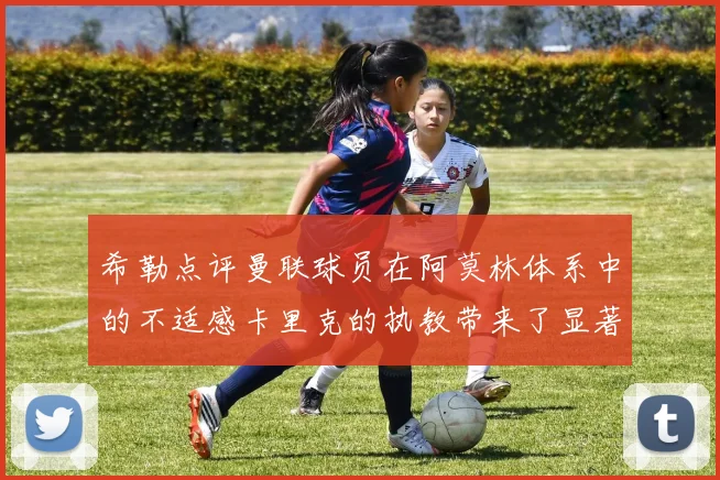 希勒点评曼联球员在阿莫林体系中的不适感卡里克的执教带来了显著变化