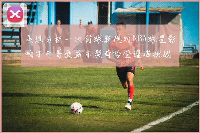 美媒分析一次罚球新规对NBA球星影响字母哥受益东契奇哈登遭遇挑战