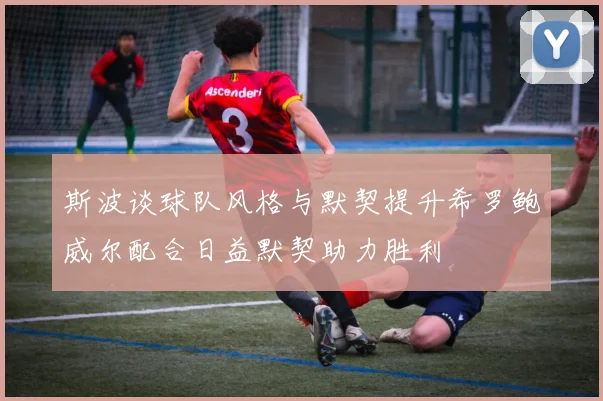 斯波谈球队风格与默契提升希罗鲍威尔配合日益默契助力胜利