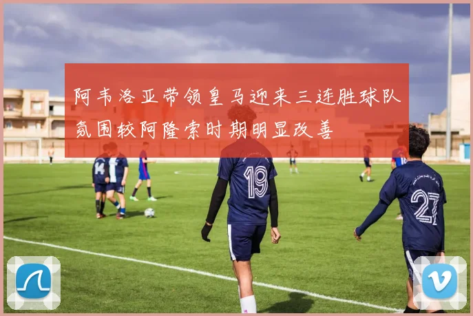 阿韦洛亚带领皇马迎来三连胜球队氛围较阿隆索时期明显改善