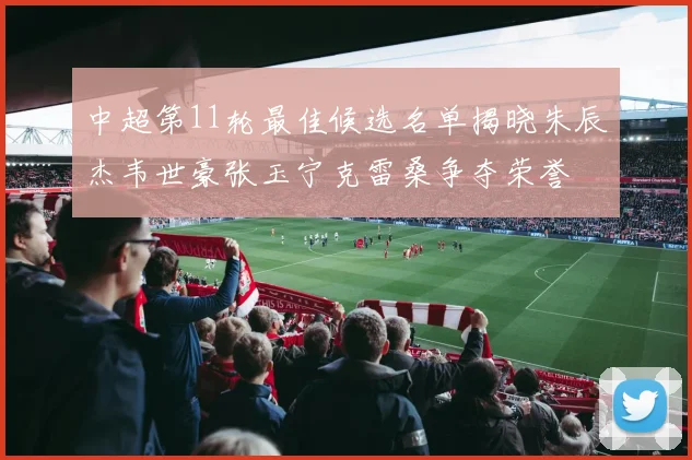 中超第11轮最佳候选名单揭晓朱辰杰韦世豪张玉宁克雷桑争夺荣誉
