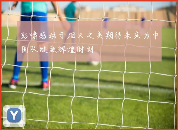 彭啸感动于烟火之美期待未来为中国队绽放辉煌时刻