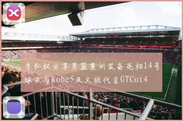 李弘权分享男篮集训装备亮相14号球衣与Kobe5及文班代言GTCut4