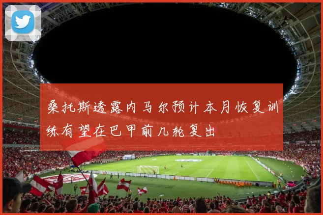 桑托斯透露内马尔预计本月恢复训练有望在巴甲前几轮复出