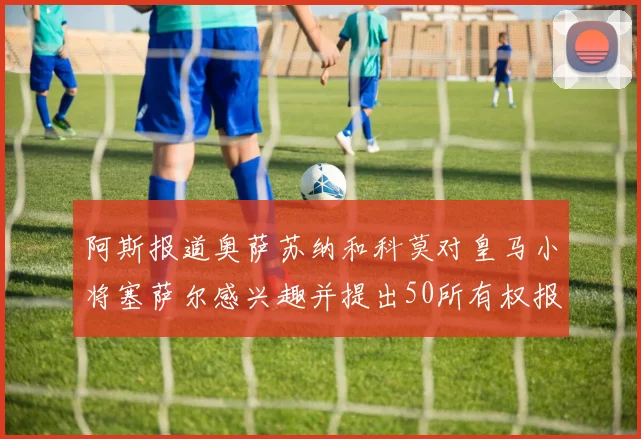 阿斯报道奥萨苏纳和科莫对皇马小将塞萨尔感兴趣并提出50所有权报价