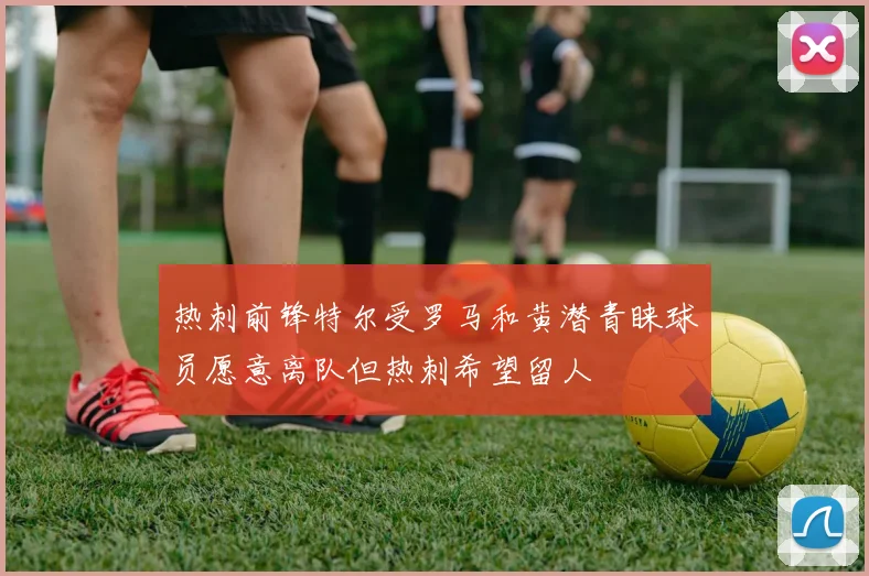 热刺前锋特尔受罗马和黄潜青睐球员愿意离队但热刺希望留人
