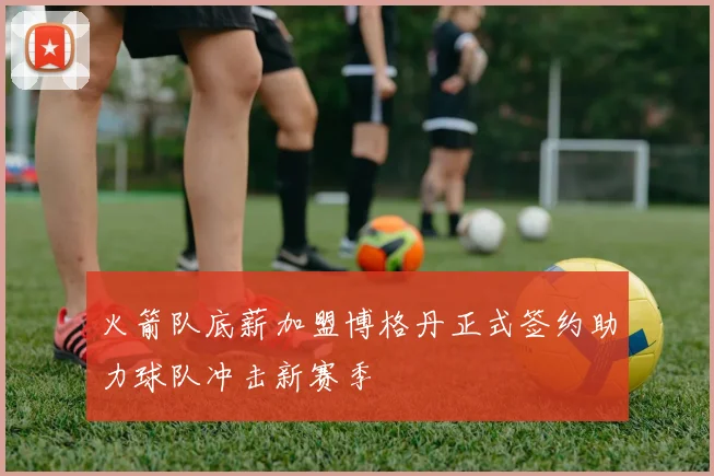 火箭队底薪加盟博格丹正式签约助力球队冲击新赛季